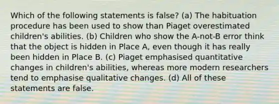 Which of the following statements is false? (a) The habituation procedure has been used to show than Piaget overestimated children's abilities. (b) Children who show the A-not-B error think that the object is hidden in Place A, even though it has really been hidden in Place B. (c) Piaget emphasised quantitative changes in children's abilities, whereas more modern researchers tend to emphasise qualitative changes. (d) All of these statements are false.