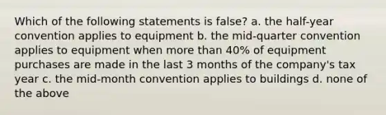 Which of the following statements is false? a. the half-year convention applies to equipment b. the mid-quarter convention applies to equipment when more than 40% of equipment purchases are made in the last 3 months of the company's tax year c. the mid-month convention applies to buildings d. none of the above