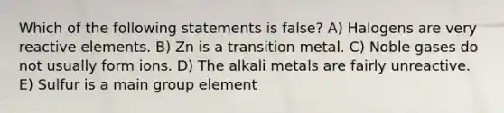 Which of the following statements is false? A) Halogens are very reactive elements. B) Zn is a transition metal. C) Noble gases do not usually form ions. D) The alkali metals are fairly unreactive. E) Sulfur is a main group element