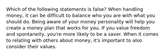 Which of the following statements is false? When handling money, it can be difficult to balance who you are with what you should do. Being aware of your money personality will help you create a money plan that works for you. If you value freedom and spontaneity, you're more likely to be a saver. When it comes to relating with others about money, it's important to also consider their values.