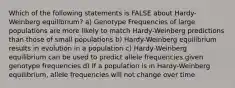 Which of the following statements is FALSE about Hardy-Weinberg equilibrium? a) Genotype Frequencies of large populations are more likely to match Hardy-Weinberg predictions than those of small populations b) Hardy-Weinberg equilibrium results in evolution in a population c) Hardy-Weinberg equilibrium can be used to predict allele frequencies given genotype frequencies d) If a population is in Hardy-Weinberg equilibrium, allele frequencies will not change over time