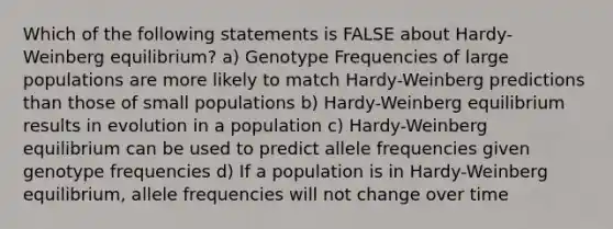 Which of the following statements is FALSE about Hardy-Weinberg equilibrium? a) Genotype Frequencies of large populations are more likely to match Hardy-Weinberg predictions than those of small populations b) Hardy-Weinberg equilibrium results in evolution in a population c) Hardy-Weinberg equilibrium can be used to predict allele frequencies given genotype frequencies d) If a population is in Hardy-Weinberg equilibrium, allele frequencies will not change over time