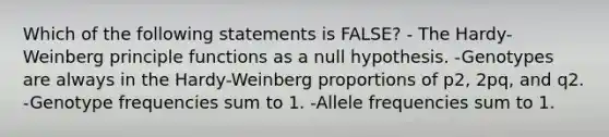 Which of the following statements is FALSE? - The Hardy-Weinberg principle functions as a null hypothesis. -Genotypes are always in the Hardy-Weinberg proportions of p2, 2pq, and q2. -Genotype frequencies sum to 1. -Allele frequencies sum to 1.