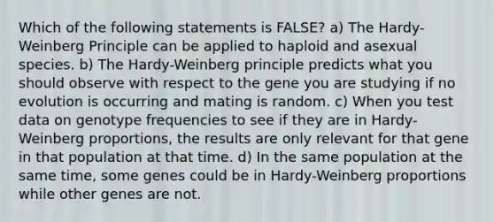 Which of the following statements is FALSE? a) The Hardy-Weinberg Principle can be applied to haploid and asexual species. b) The Hardy-Weinberg principle predicts what you should observe with respect to the gene you are studying if no evolution is occurring and mating is random. c) When you test data on genotype frequencies to see if they are in Hardy-Weinberg proportions, the results are only relevant for that gene in that population at that time. d) In the same population at the same time, some genes could be in Hardy-Weinberg proportions while other genes are not.