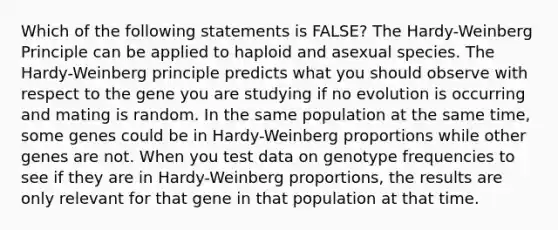 Which of the following statements is FALSE? The Hardy-Weinberg Principle can be applied to haploid and asexual species. The Hardy-Weinberg principle predicts what you should observe with respect to the gene you are studying if no evolution is occurring and mating is random. In the same population at the same time, some genes could be in Hardy-Weinberg proportions while other genes are not. When you test data on genotype frequencies to see if they are in Hardy-Weinberg proportions, the results are only relevant for that gene in that population at that time.