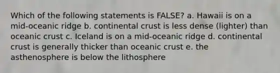 Which of the following statements is FALSE? a. Hawaii is on a mid-oceanic ridge b. continental crust is less dense (lighter) than oceanic crust c. Iceland is on a mid-oceanic ridge d. continental crust is generally thicker than oceanic crust e. the asthenosphere is below the lithosphere