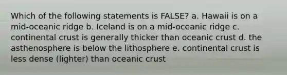 Which of the following statements is FALSE? a. Hawaii is on a mid-oceanic ridge b. Iceland is on a mid-oceanic ridge c. continental crust is generally thicker than oceanic crust d. the asthenosphere is below the lithosphere e. continental crust is less dense (lighter) than oceanic crust