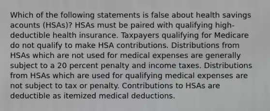 Which of the following statements is false about health savings acounts (HSAs)? HSAs must be paired with qualifying high-deductible health insurance. Taxpayers qualifying for Medicare do not qualify to make HSA contributions. Distributions from HSAs which are not used for medical expenses are generally subject to a 20 percent penalty and income taxes. Distributions from HSAs which are used for qualifying medical expenses are not subject to tax or penalty. Contributions to HSAs are deductible as itemized medical deductions.