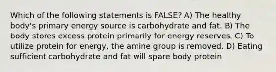 Which of the following statements is FALSE? A) The healthy body's primary energy source is carbohydrate and fat. B) The body stores excess protein primarily for energy reserves. C) To utilize protein for energy, the amine group is removed. D) Eating sufficient carbohydrate and fat will spare body protein