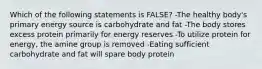 Which of the following statements is FALSE? -The healthy body's primary energy source is carbohydrate and fat -The body stores excess protein primarily for energy reserves -To utilize protein for energy, the amine group is removed -Eating sufficient carbohydrate and fat will spare body protein