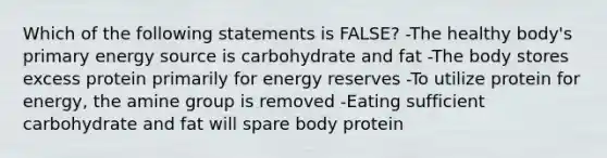 Which of the following statements is FALSE? -The healthy body's primary energy source is carbohydrate and fat -The body stores excess protein primarily for energy reserves -To utilize protein for energy, the amine group is removed -Eating sufficient carbohydrate and fat will spare body protein