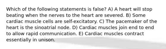 Which of the following statements is false? A) A heart will stop beating when the nerves to <a href='https://www.questionai.com/knowledge/kya8ocqc6o-the-heart' class='anchor-knowledge'>the heart</a> are severed. B) Some cardiac muscle cells are self-excitatory. C) The pacemaker of the heart is the sinoatrial node. D) Cardiac muscles join end to end to allow rapid communication. E) Cardiac muscles contract essentially in unison.