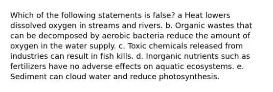 Which of the following statements is false? a Heat lowers dissolved oxygen in streams and rivers. b. Organic wastes that can be decomposed by aerobic bacteria reduce the amount of oxygen in the water supply. c. Toxic chemicals released from industries can result in fish kills. d. Inorganic nutrients such as fertilizers have no adverse effects on aquatic ecosystems. e. Sediment can cloud water and reduce photosynthesis.