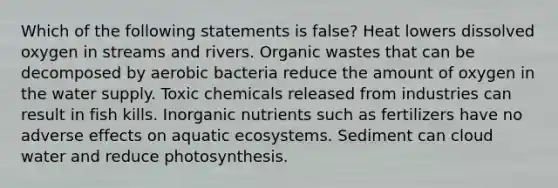 Which of the following statements is false? Heat lowers dissolved oxygen in streams and rivers. Organic wastes that can be decomposed by aerobic bacteria reduce the amount of oxygen in the water supply. Toxic chemicals released from industries can result in fish kills. Inorganic nutrients such as fertilizers have no adverse effects on aquatic ecosystems. Sediment can cloud water and reduce photosynthesis.