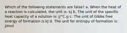 Which of the following statements are false? a. When the heat of a reaction is calculated, the unit is: kJ b. The unit of the specific heat capacity of a solution is: J/°C.g c. The unit of Gibbs free energy of formation is kJ d. The unit for entropy of formation is: J/mol