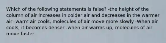 Which of the following statements is false? -the height of the column of air increases in colder air and decreases in the warmer air -warm air cools, molecules of air move more slowly -When air cools, it becomes denser -when air warms up, molecules of air move faster