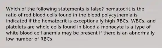 Which of the following statements is false? hematocrit is the ratio of red blood cells found in the blood polycythemia is indicated if the hematocrit is exceptionally high RBCs, WBCs, and platelets are whole cells found in blood a monocyte is a type of white blood cell anemia may be present if there is an abnormally low number of RBCs