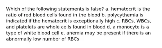 Which of the following statements is false? a. hematocrit is the ratio of red blood cells found in the blood b. polycythemia is indicated if the hematocrit is exceptionally high c. RBCs, WBCs, and platelets are whole cells found in blood d. a monocyte is a type of white blood cell e. anemia may be present if there is an abnormally low number of RBCs