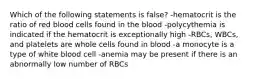 Which of the following statements is false? -hematocrit is the ratio of red blood cells found in the blood -polycythemia is indicated if the hematocrit is exceptionally high -RBCs, WBCs, and platelets are whole cells found in blood -a monocyte is a type of white blood cell -anemia may be present if there is an abnormally low number of RBCs