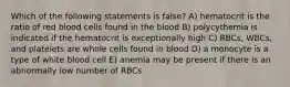 Which of the following statements is false? A) hematocrit is the ratio of red blood cells found in the blood B) polycythemia is indicated if the hematocrit is exceptionally high C) RBCs, WBCs, and platelets are whole cells found in blood D) a monocyte is a type of white blood cell E) anemia may be present if there is an abnormally low number of RBCs