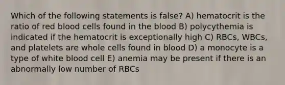 Which of the following statements is false? A) hematocrit is the ratio of red blood cells found in the blood B) polycythemia is indicated if the hematocrit is exceptionally high C) RBCs, WBCs, and platelets are whole cells found in blood D) a monocyte is a type of white blood cell E) anemia may be present if there is an abnormally low number of RBCs