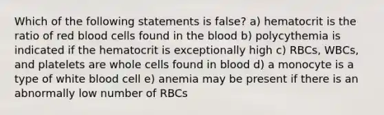 Which of the following statements is false? a) hematocrit is the ratio of red blood cells found in the blood b) polycythemia is indicated if the hematocrit is exceptionally high c) RBCs, WBCs, and platelets are whole cells found in blood d) a monocyte is a type of white blood cell e) anemia may be present if there is an abnormally low number of RBCs