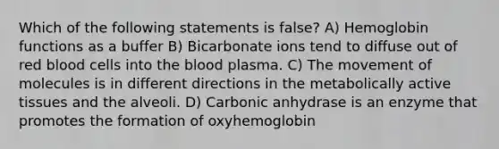 Which of the following statements is false? A) Hemoglobin functions as a buffer B) Bicarbonate ions tend to diffuse out of red blood cells into the blood plasma. C) The movement of molecules is in different directions in the metabolically active tissues and the alveoli. D) Carbonic anhydrase is an enzyme that promotes the formation of oxyhemoglobin