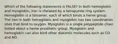 Which of the following statements is FALSE? In both hemoglobin and myoglobin, iron is chelated by a tetrapyrole ring system. Hemoglobin is a tetramer, each of which binds a heme group. The iron in both hemoglobin and myoglobin has two coordination sites that bind to oxygen. Myoglobin is a single polypeptide chain folded about a heme prosthetic group. Myoglobin and hemoglobin can also bind other diatomic molecules such as CO and NO.