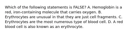 Which of the following statements is FALSE? A. Hemoglobin is a red, iron-containing molecule that carries oxygen. B. Erythrocytes are unusual in that they are just cell fragments. C. Erythrocytes are the most numerous type of blood cell. D. A red blood cell is also known as an erythrocyte.