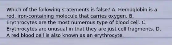 Which of the following statements is ​false? A. Hemoglobin is a​ red, iron-containing molecule that carries oxygen. B. Erythrocytes are the most numerous type of blood cell. C. Erythrocytes are unusual in that they are just cell fragments. D. A red blood cell is also known as an erythrocyte.