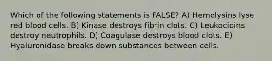 Which of the following statements is FALSE? A) Hemolysins lyse red blood cells. B) Kinase destroys fibrin clots. C) Leukocidins destroy neutrophils. D) Coagulase destroys blood clots. E) Hyaluronidase breaks down substances between cells.