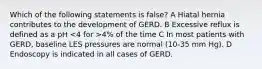 Which of the following statements is false? A Hiatal hernia contributes to the development of GERD. B Excessive reflux is defined as a pH 4% of the time C In most patients with GERD, baseline LES pressures are normal (10-35 mm Hg). D Endoscopy is indicated in all cases of GERD.