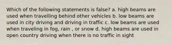 Which of the following statements is false? a. high beams are used when travelling behind other vehicles b. low beams are used in city driving and driving in traffic c. low beams are used when traveling in fog, rain , or snow d. high beams are used in open country driving when there is no traffic in sight