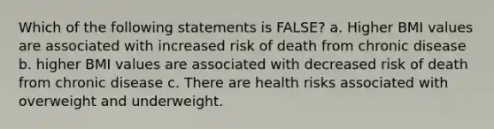 Which of the following statements is FALSE? a. Higher BMI values are associated with increased risk of death from chronic disease b. higher BMI values are associated with decreased risk of death from chronic disease c. There are health risks associated with overweight and underweight.