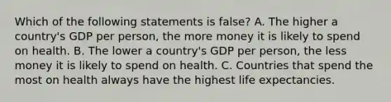 Which of the following statements is false? A. The higher a country's GDP per person, the more money it is likely to spend on health. B. The lower a country's GDP per person, the less money it is likely to spend on health. C. Countries that spend the most on health always have the highest life expectancies.