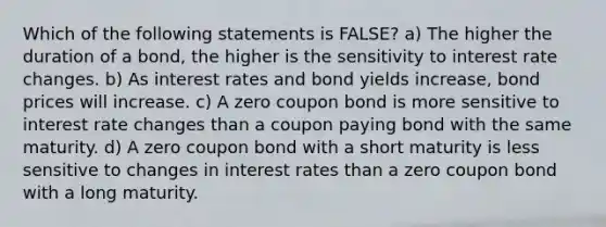 Which of the following statements is FALSE? a) The higher the duration of a bond, the higher is the sensitivity to interest rate changes. b) As interest rates and bond yields increase, bond prices will increase. c) A zero coupon bond is more sensitive to interest rate changes than a coupon paying bond with the same maturity. d) A zero coupon bond with a short maturity is less sensitive to changes in interest rates than a zero coupon bond with a long maturity.