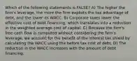 Which of the following statements is FALSE? A) The higher the firm's leverage, the more the firm exploits the tax advantage of debt, and the lower its WACC. B) Corporate taxes lower the effective cost of debt financing, which translates into a reduction in the weighted average cost of capital. C) Because the firm's free cash flow is computed without considering the firm's leverage, we account for the benefit of the interest tax shield by calculating the WACC using the before tax cost of debt. D) The reduction in the WACC increases with the amount of debt financing.