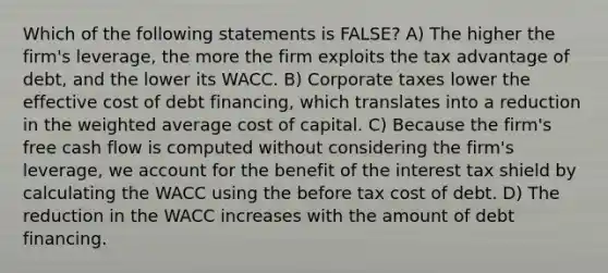 Which of the following statements is FALSE? A) The higher the firm's leverage, the more the firm exploits the tax advantage of debt, and the lower its WACC. B) Corporate taxes lower the effective cost of debt financing, which translates into a reduction in the weighted average cost of capital. C) Because the firm's free cash flow is computed without considering the firm's leverage, we account for the benefit of the interest tax shield by calculating the WACC using the before tax cost of debt. D) The reduction in the WACC increases with the amount of debt financing.