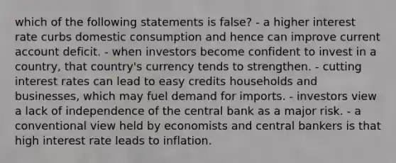 which of the following statements is false? - a higher interest rate curbs domestic consumption and hence can improve current account deficit. - when investors become confident to invest in a country, that country's currency tends to strengthen. - cutting interest rates can lead to easy credits households and businesses, which may fuel demand for imports. - investors view a lack of independence of the central bank as a major risk. - a conventional view held by economists and central bankers is that high interest rate leads to inflation.