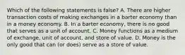 Which of the following statements is false? A. There are higher transaction costs of making exchanges in a barter economy than in a money economy. B. In a barter economy, there is no good that serves as a unit of account. C. Money functions as a medium of exchange, unit of account, and store of value. D. Money is the only good that can (or does) serve as a store of value.