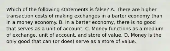 Which of the following statements is false? A. There are higher transaction costs of making exchanges in a barter economy than in a money economy. B. In a barter economy, there is no good that serves as a unit of account. C. Money functions as a medium of exchange, unit of account, and store of value. D. Money is the only good that can (or does) serve as a store of value.