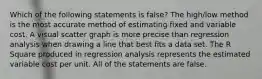 Which of the following statements is false? The high/low method is the most accurate method of estimating fixed and variable cost. A visual scatter graph is more precise than regression analysis when drawing a line that best fits a data set. The R Square produced in regression analysis represents the estimated variable cost per unit. All of the statements are false.