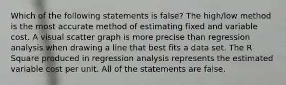 Which of the following statements is false? The high/low method is the most accurate method of estimating fixed and variable cost. A visual scatter graph is more precise than regression analysis when drawing a line that best fits a data set. The R Square produced in regression analysis represents the estimated variable cost per unit. All of the statements are false.