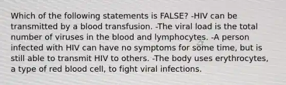 Which of the following statements is FALSE? -HIV can be transmitted by a blood transfusion. -The viral load is the total number of viruses in the blood and lymphocytes. -A person infected with HIV can have no symptoms for some time, but is still able to transmit HIV to others. -The body uses erythrocytes, a type of red blood cell, to fight viral infections.