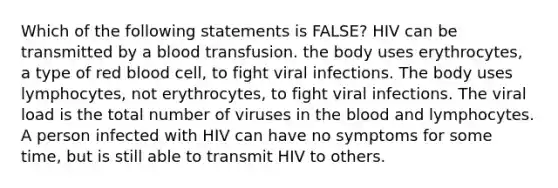 Which of the following statements is FALSE? HIV can be transmitted by a blood transfusion. the body uses erythrocytes, a type of red blood cell, to fight viral infections. The body uses lymphocytes, not erythrocytes, to fight viral infections. The viral load is the total number of viruses in the blood and lymphocytes. A person infected with HIV can have no symptoms for some time, but is still able to transmit HIV to others.