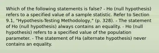 Which of the following statements is false? - Ho (null hypothesis) refers to a specified value of a sample statistic. Refer to Section 9.1, "Hypothesis-Testing Methodology," (p. 328). - The statement of Ho (null hypothesis) always contains an equality. - Ho (null hypothesis) refers to a specified value of the population parameter. - The statement of Ha (alternate hypothesis) never contains an equality.