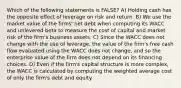 Which of the following statements is FALSE? A) Holding cash has the opposite effect of leverage on risk and return. B) We use the market value of the firms' net debt when computing its WACC and unlevered beta to measure the cost of capital and market risk of the firm's business assets. C) Since the WACC does not change with the use of leverage, the value of the firm's free cash flow evaluated using the WACC does not change, and so the enterprise value of the firm does not depend on its financing choices. D) Even if the firm's capital structure is more complex, the WACC is calculated by computing the weighted average cost of only the firm's debt and equity.