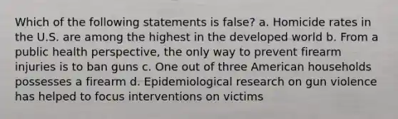 Which of the following statements is false? a. Homicide rates in the U.S. are among the highest in the developed world b. From a public health perspective, the only way to prevent firearm injuries is to ban guns c. One out of three American households possesses a firearm d. Epidemiological research on gun violence has helped to focus interventions on victims