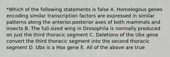 *Which of the following statements is false A. Homologous genes encoding similar transcription factors are expressed in similar patterns along the anterior.posterior axes of both mammals and insects B. The full-sized wing in Drosophila is normally produced on just the third thoracic segment C. Deletions of the Ubx gene convert the third thoracic segment into the second thoracic segment D. Ubx is a Hox gene E. All of the above are true