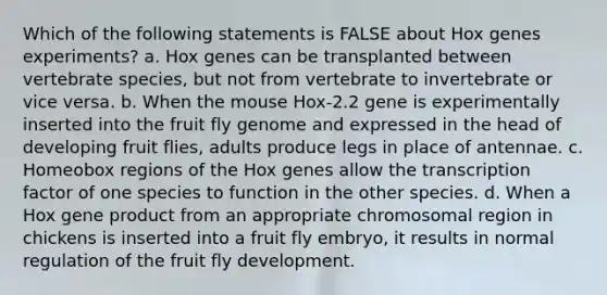 Which of the following statements is FALSE about Hox genes experiments? a. Hox genes can be transplanted between vertebrate species, but not from vertebrate to invertebrate or vice versa. b. When the mouse Hox-2.2 gene is experimentally inserted into the fruit fly genome and expressed in the head of developing fruit flies, adults produce legs in place of antennae. c. Homeobox regions of the Hox genes allow the transcription factor of one species to function in the other species. d. When a Hox gene product from an appropriate chromosomal region in chickens is inserted into a fruit fly embryo, it results in normal regulation of the fruit fly development.